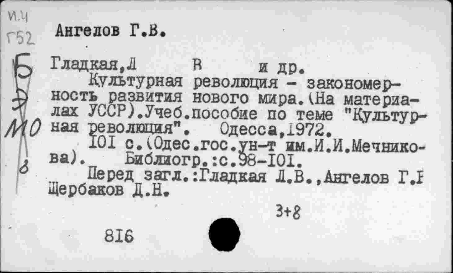 ﻿и.м
Ангелов Г.В.
С, Гладкая,Л В и др.
! Культурная революция - закономер-
Л ность развития нового мира.(На материа-
■ лах УССР).Учеб.пособие по теме "Культур-
МП ная революция". Одесса,1972.
101 с.(Одес.гос.ун-т им.И.И.Мечнико-
. ва). Библиогр.:с.98-101.
° Перед загл. :Гладкая Л.В.,Ангелов Г.1
Щербаков Д.Н.
3+£
816